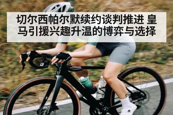 切尔西帕尔默续约谈判推进 皇马引援兴趣升温的博弈与选择