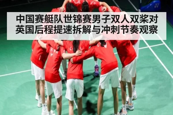 中国赛艇队世锦赛男子双人双桨对英国后程提速拆解与冲刺节奏观察